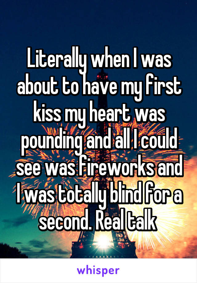 Literally when I was about to have my first kiss my heart was pounding and all I could see was fireworks and I was totally blind for a second. Real talk 