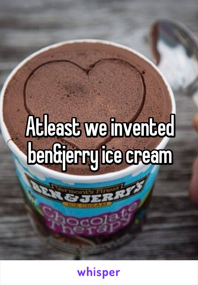 Atleast we invented ben&jerry ice cream