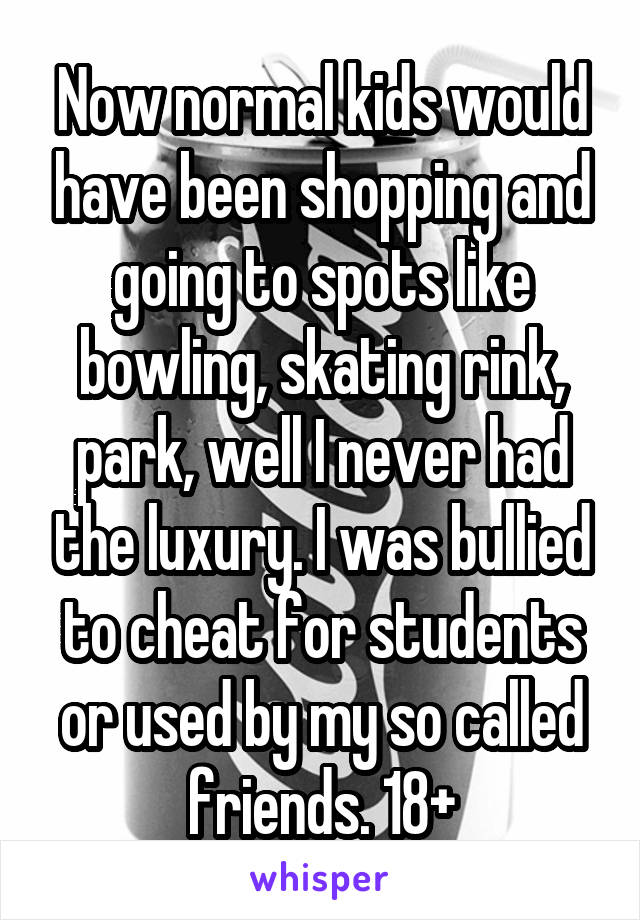 Now normal kids would have been shopping and going to spots like bowling, skating rink, park, well I never had the luxury. I was bullied to cheat for students or used by my so called friends. 18+