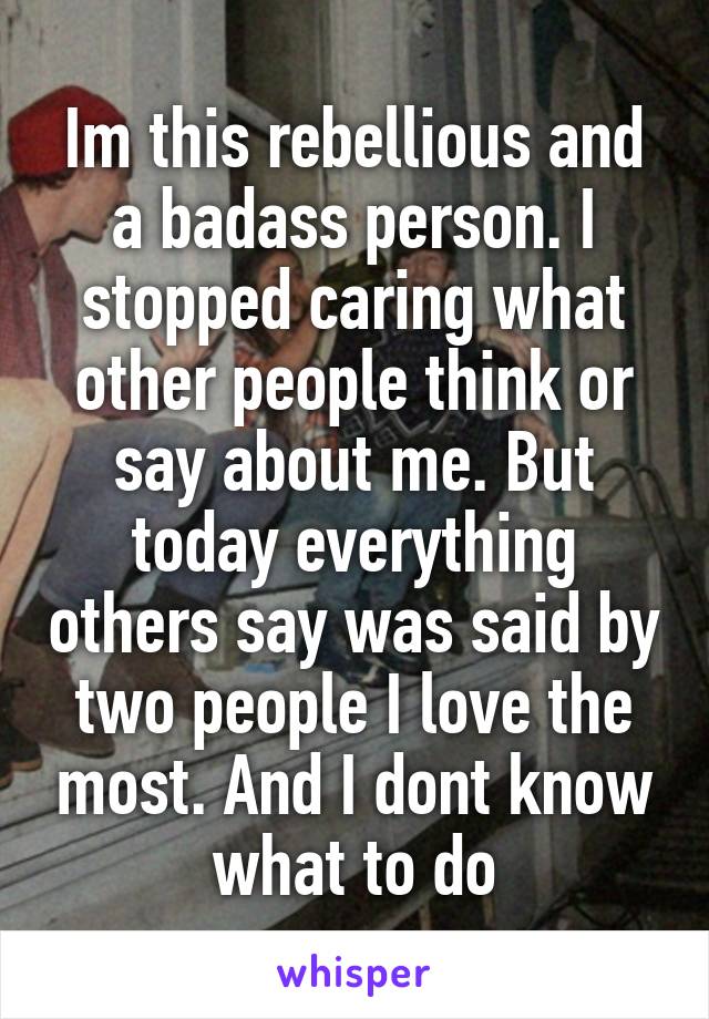 Im this rebellious and a badass person. I stopped caring what other people think or say about me. But today everything others say was said by two people I love the most. And I dont know what to do