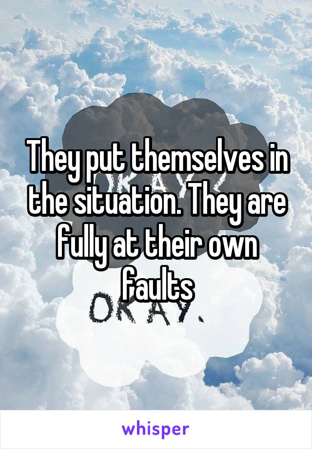 They put themselves in the situation. They are fully at their own faults