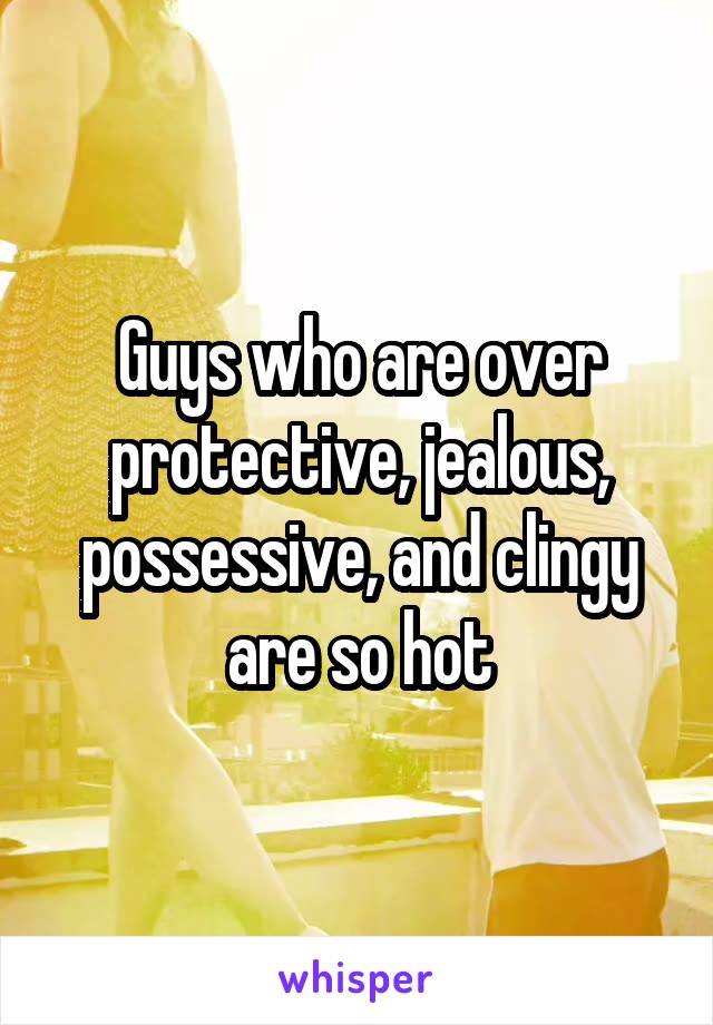 Guys who are over protective, jealous, possessive, and clingy are so hot