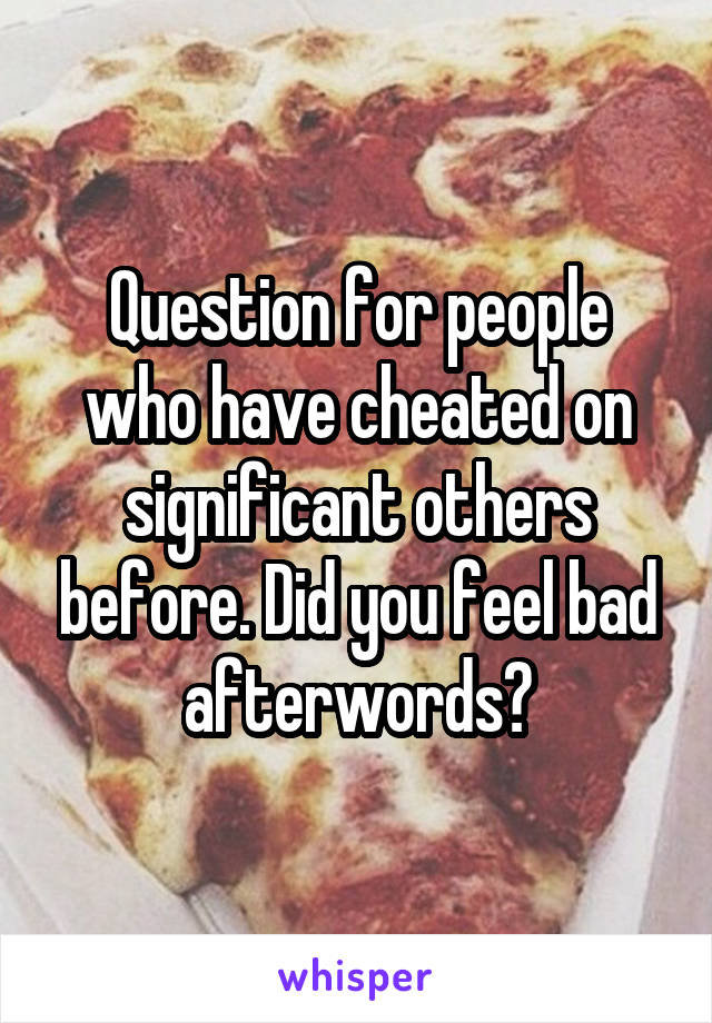 Question for people who have cheated on significant others before. Did you feel bad afterwords?