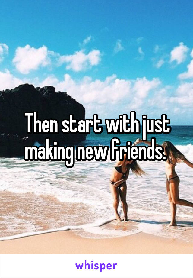 Then start with just making new friends. 