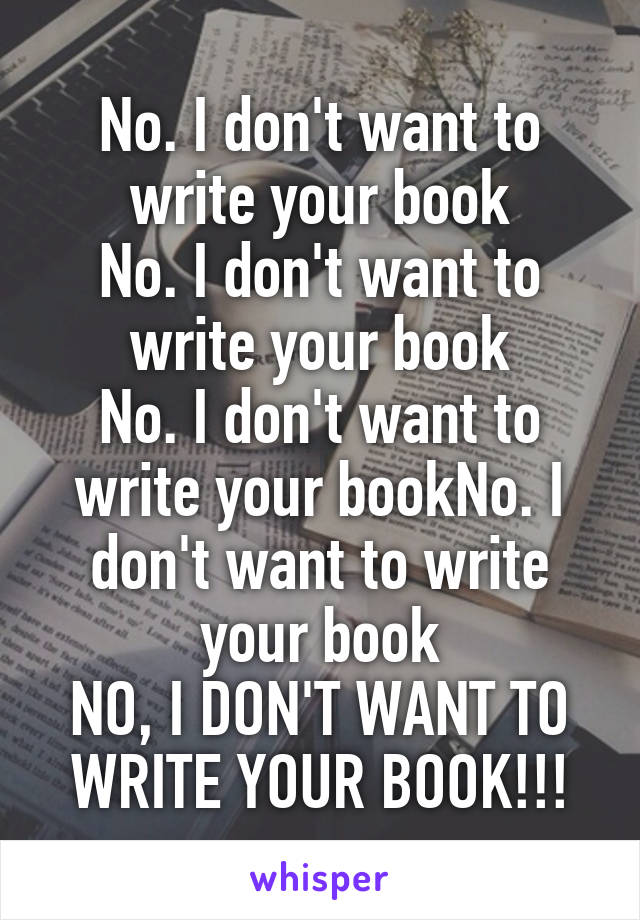 No. I don't want to write your book
No. I don't want to write your book
No. I don't want to write your bookNo. I don't want to write your book
NO, I DON'T WANT TO WRITE YOUR BOOK!!!