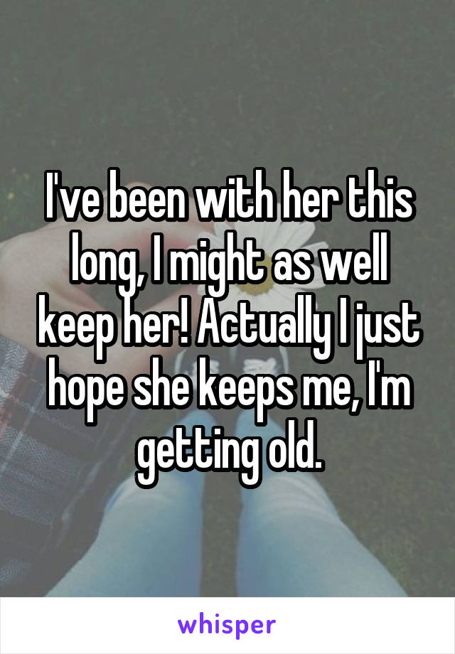 I've been with her this long, I might as well keep her! Actually I just hope she keeps me, I'm getting old.