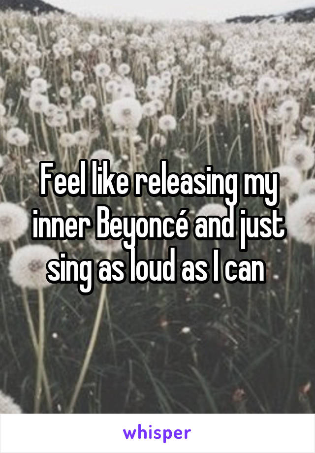 Feel like releasing my inner Beyoncé and just sing as loud as I can 