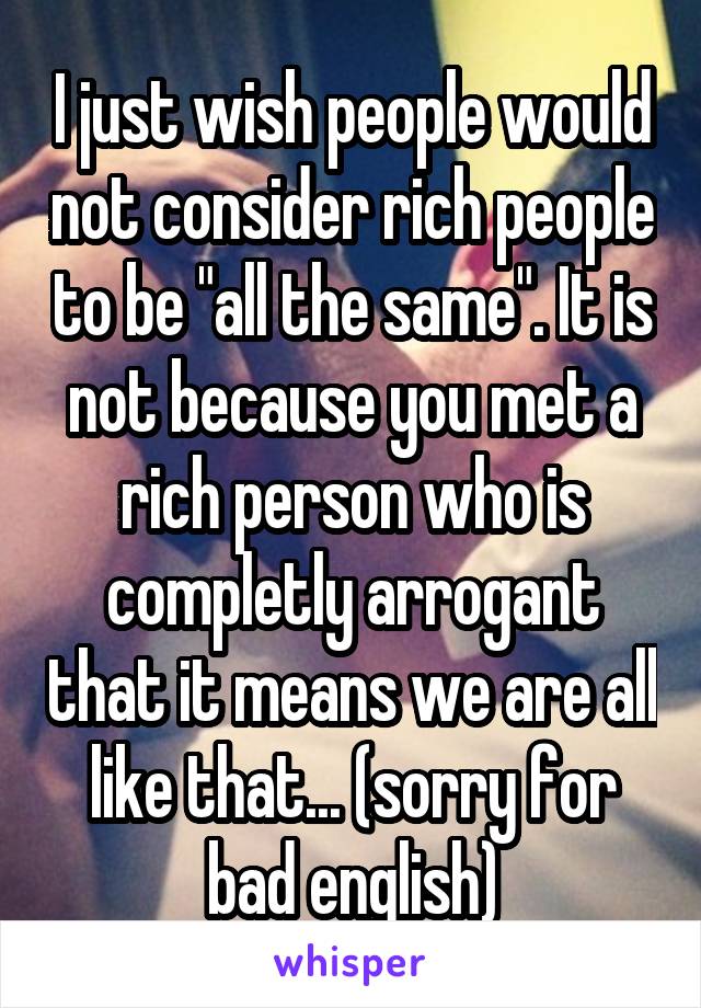 I just wish people would not consider rich people to be "all the same". It is not because you met a rich person who is completly arrogant that it means we are all like that... (sorry for bad english)