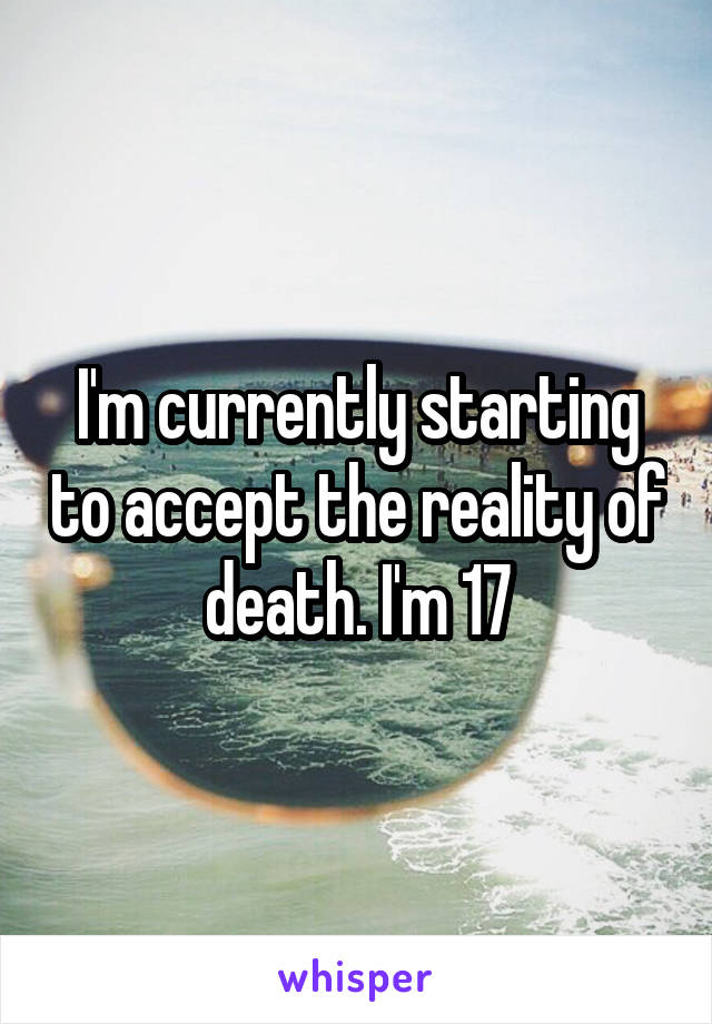 I'm currently starting to accept the reality of death. I'm 17