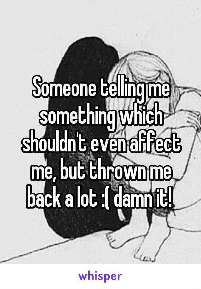 Someone telling me something which shouldn't even affect me, but thrown me back a lot :( damn it! 