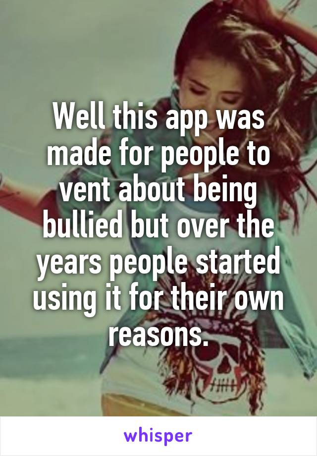 Well this app was made for people to vent about being bullied but over the years people started using it for their own reasons.