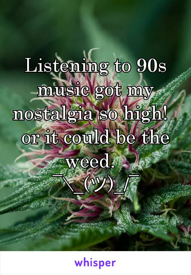 Listening to 90s music got my nostalgia so high!  
or it could be the weed.  
¯\_(ツ)_/¯


