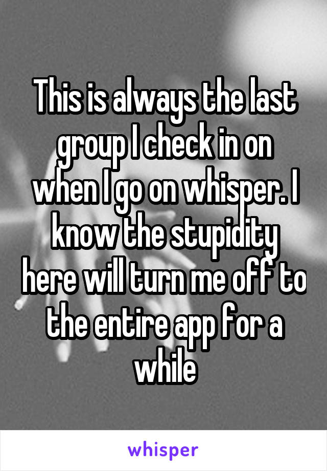This is always the last group I check in on when I go on whisper. I know the stupidity here will turn me off to the entire app for a while