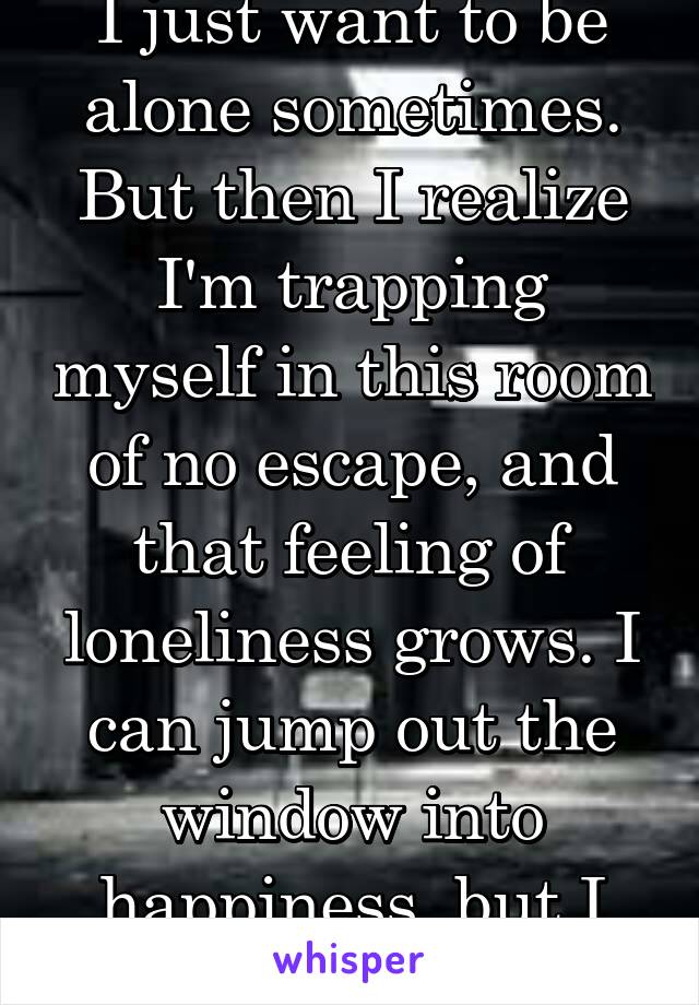 I just want to be alone sometimes. But then I realize I'm trapping myself in this room of no escape, and that feeling of loneliness grows. I can jump out the window into happiness, but I hold back. 
