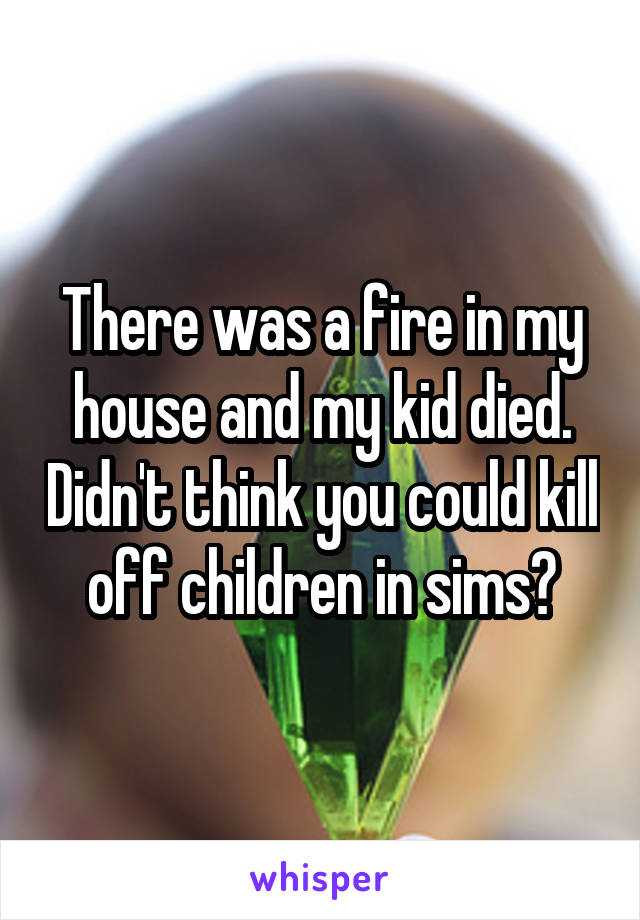 There was a fire in my house and my kid died. Didn't think you could kill off children in sims?