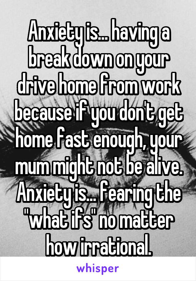 Anxiety is... having a break down on your drive home from work because if you don't get home fast enough, your mum might not be alive. Anxiety is... fearing the "what ifs" no matter how irrational.