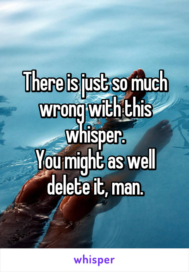 There is just so much wrong with this whisper.
You might as well delete it, man.