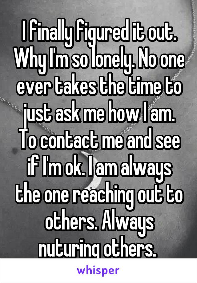 I finally figured it out. Why I'm so lonely. No one ever takes the time to just ask me how I am. To contact me and see if I'm ok. I am always the one reaching out to others. Always nuturing others. 