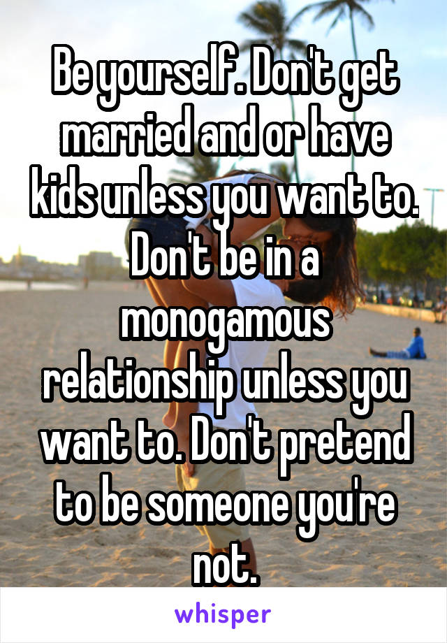 Be yourself. Don't get married and or have kids unless you want to. Don't be in a monogamous relationship unless you want to. Don't pretend to be someone you're not.