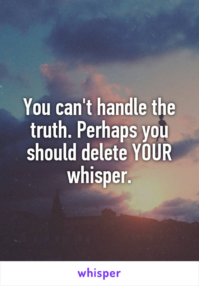 You can't handle the truth. Perhaps you should delete YOUR whisper.