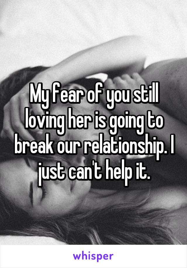 My fear of you still loving her is going to break our relationship. I just can't help it.