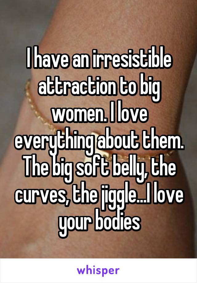 I have an irresistible attraction to big women. I love everything about them. The big soft belly, the curves, the jiggle...I love your bodies