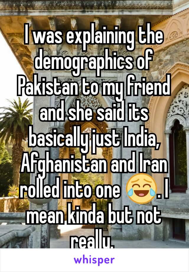 I was explaining the demographics of Pakistan to my friend and she said its basically just India, Afghanistan and Iran rolled into one 😂. I mean kinda but not really. 