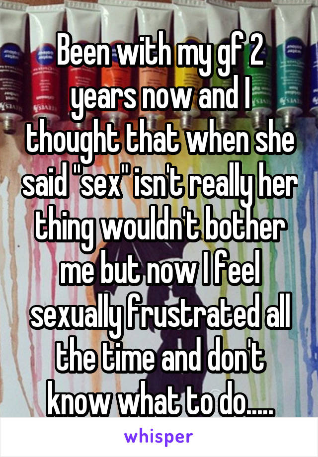 Been with my gf 2 years now and I thought that when she said "sex" isn't really her thing wouldn't bother me but now I feel sexually frustrated all the time and don't know what to do.....