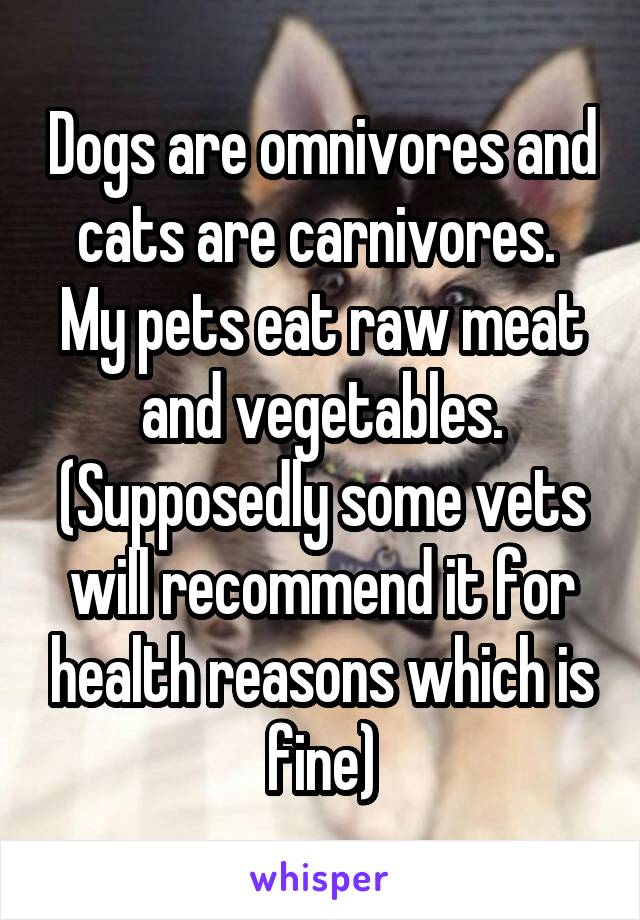 Dogs are omnivores and cats are carnivores. 
My pets eat raw meat and vegetables.
(Supposedly some vets will recommend it for health reasons which is fine)