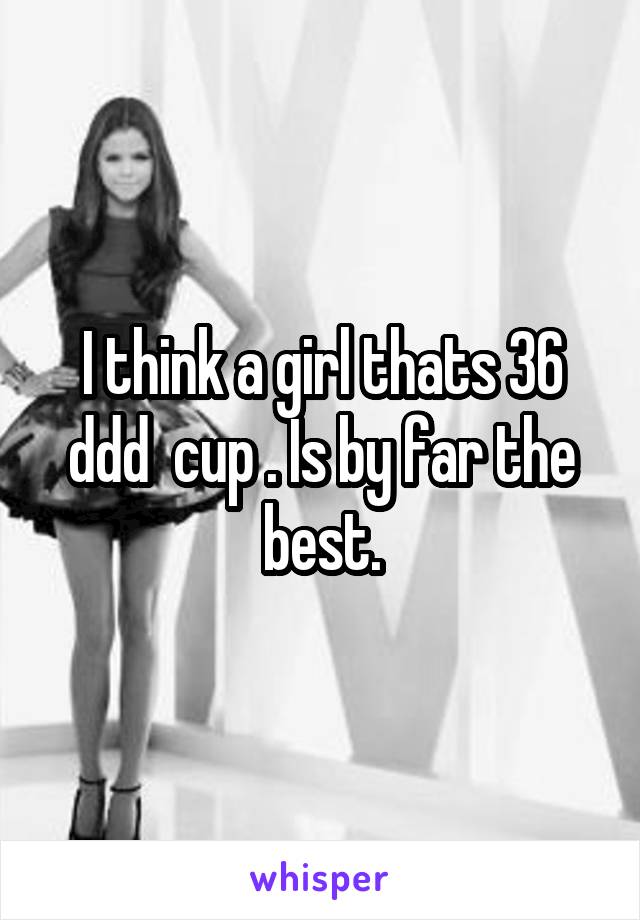 I think a girl thats 36 ddd  cup . Is by far the best.