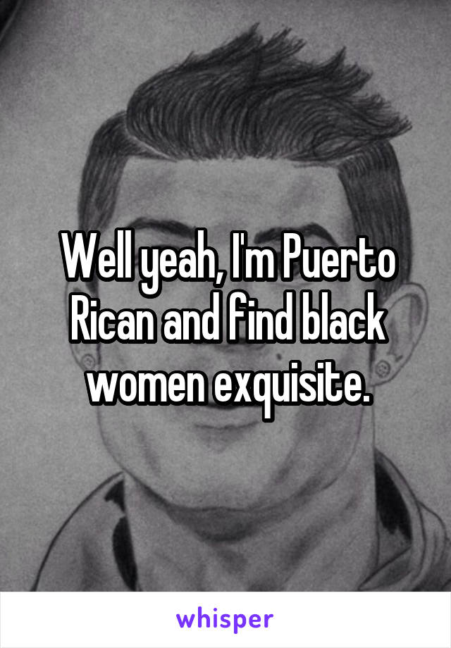 Well yeah, I'm Puerto Rican and find black women exquisite.