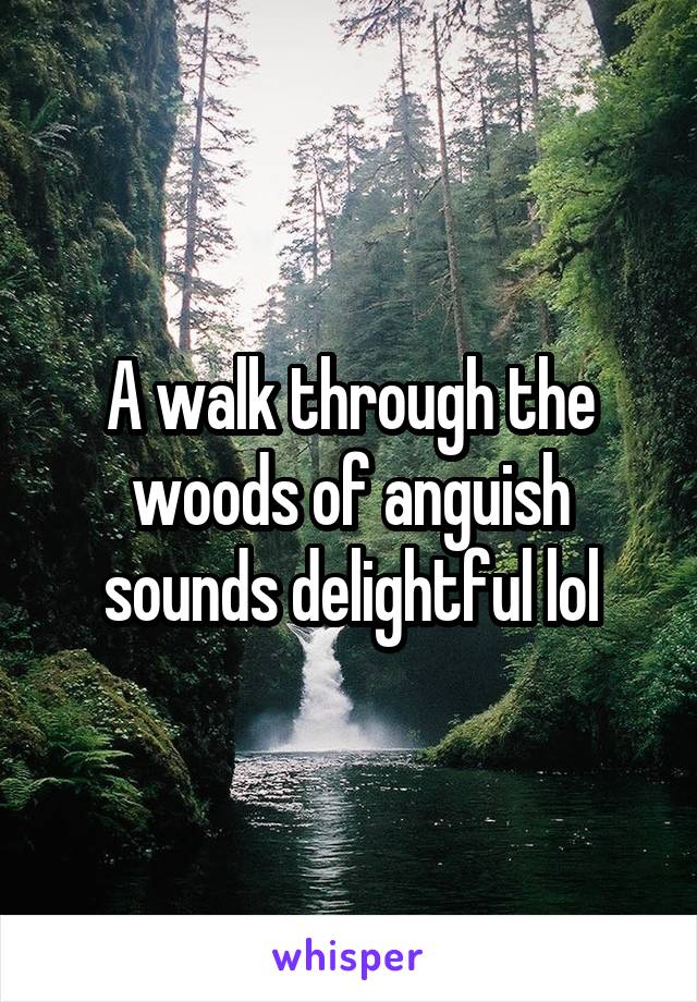 A walk through the woods of anguish sounds delightful lol