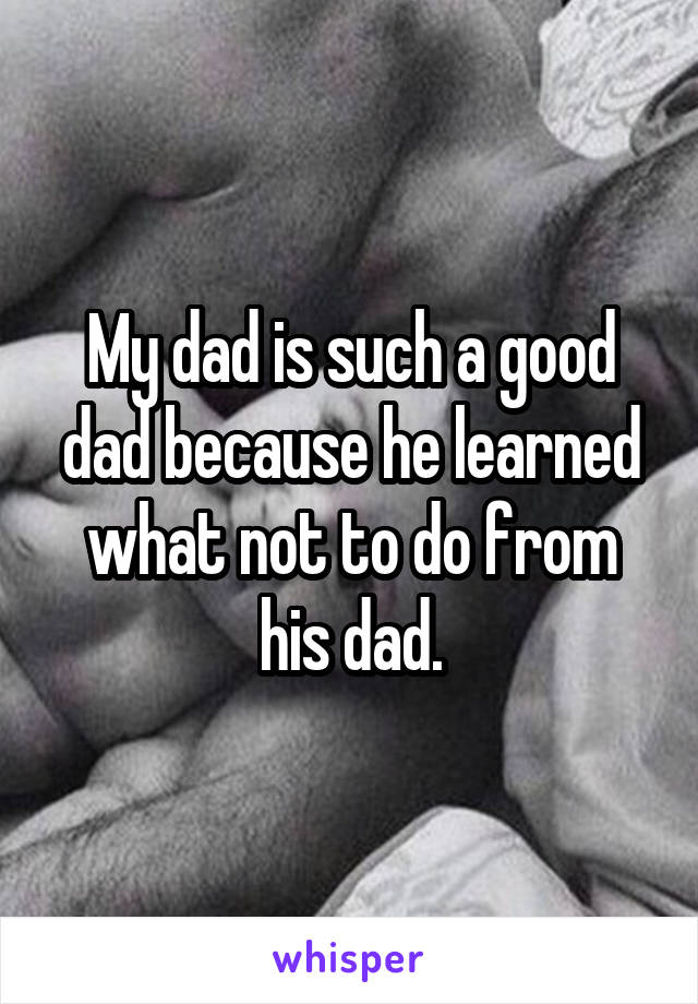 My dad is such a good dad because he learned what not to do from his dad.