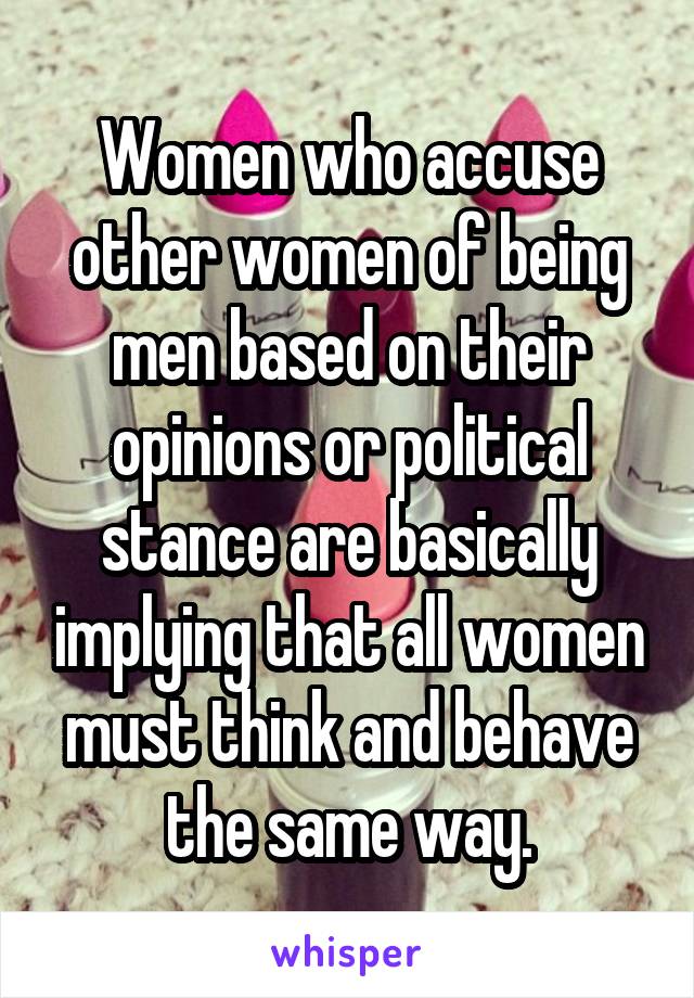 Women who accuse other women of being men based on their opinions or political stance are basically implying that all women must think and behave the same way.