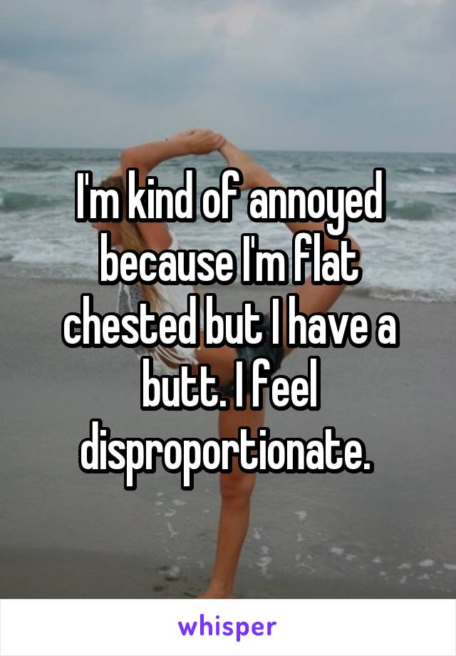 I'm kind of annoyed because I'm flat chested but I have a butt. I feel disproportionate. 