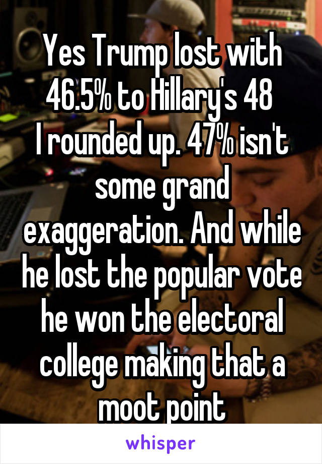 Yes Trump lost with 46.5% to Hillary's 48 
I rounded up. 47% isn't some grand exaggeration. And while he lost the popular vote he won the electoral college making that a moot point