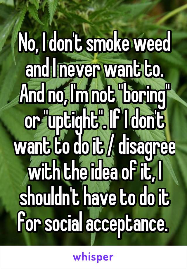 No, I don't smoke weed and I never want to. And no, I'm not "boring" or "uptight". If I don't want to do it / disagree with the idea of it, I shouldn't have to do it for social acceptance. 