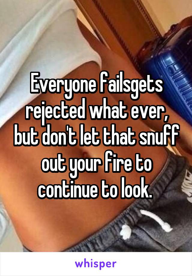 Everyone fails\gets rejected what ever, but don't let that snuff out your fire to continue to look. 