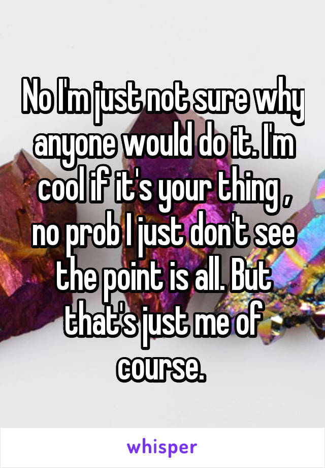 No I'm just not sure why anyone would do it. I'm cool if it's your thing , no prob I just don't see the point is all. But that's just me of course. 