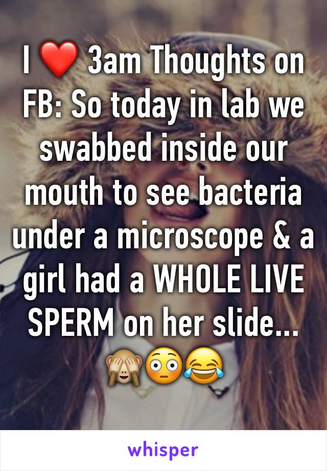 I ❤️ 3am Thoughts on FB: So today in lab we swabbed inside our mouth to see bacteria under a microscope & a girl had a WHOLE LIVE SPERM on her slide...
🙈😳😂

