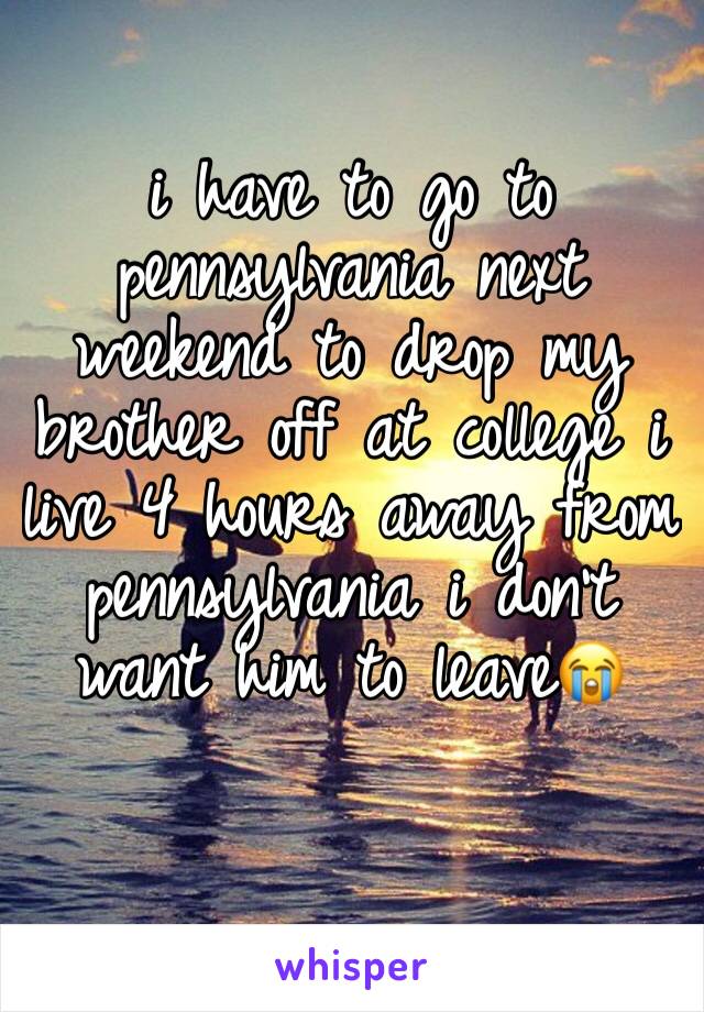i have to go to pennsylvania next weekend to drop my brother off at college i live 4 hours away from pennsylvania i don't want him to leave😭