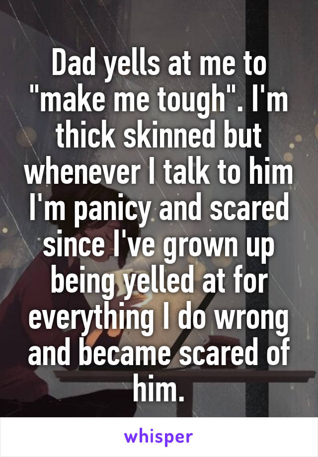 Dad yells at me to "make me tough". I'm thick skinned but whenever I talk to him I'm panicy and scared since I've grown up being yelled at for everything I do wrong and became scared of him.