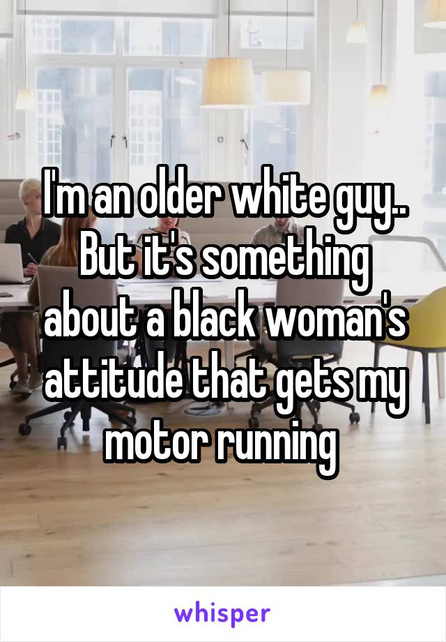 I'm an older white guy.. But it's something about a black woman's attitude that gets my motor running 
