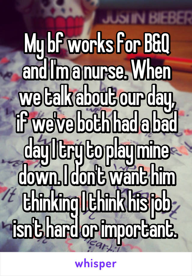 My bf works for B&Q and I'm a nurse. When we talk about our day, if we've both had a bad day I try to play mine down. I don't want him thinking I think his job isn't hard or important. 