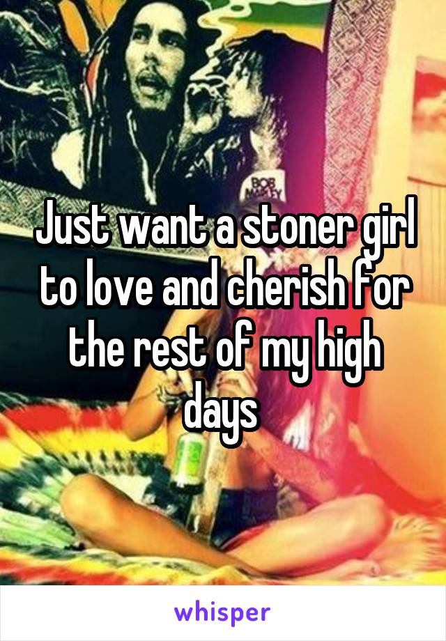 Just want a stoner girl to love and cherish for the rest of my high days 
