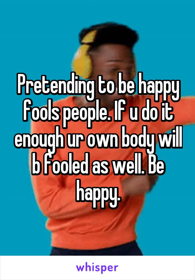 Pretending to be happy fools people. If u do it enough ur own body will b fooled as well. Be happy.