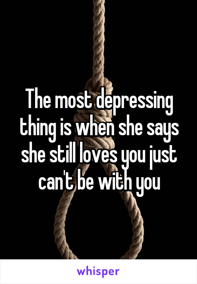 The most depressing thing is when she says she still loves you just can't be with you