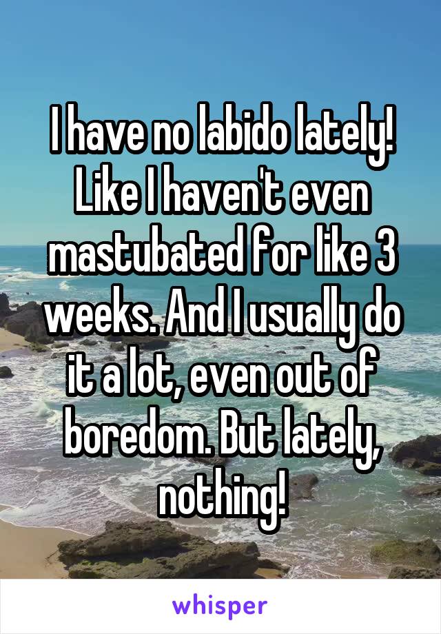 I have no labido lately! Like I haven't even mastubated for like 3 weeks. And I usually do it a lot, even out of boredom. But lately, nothing!