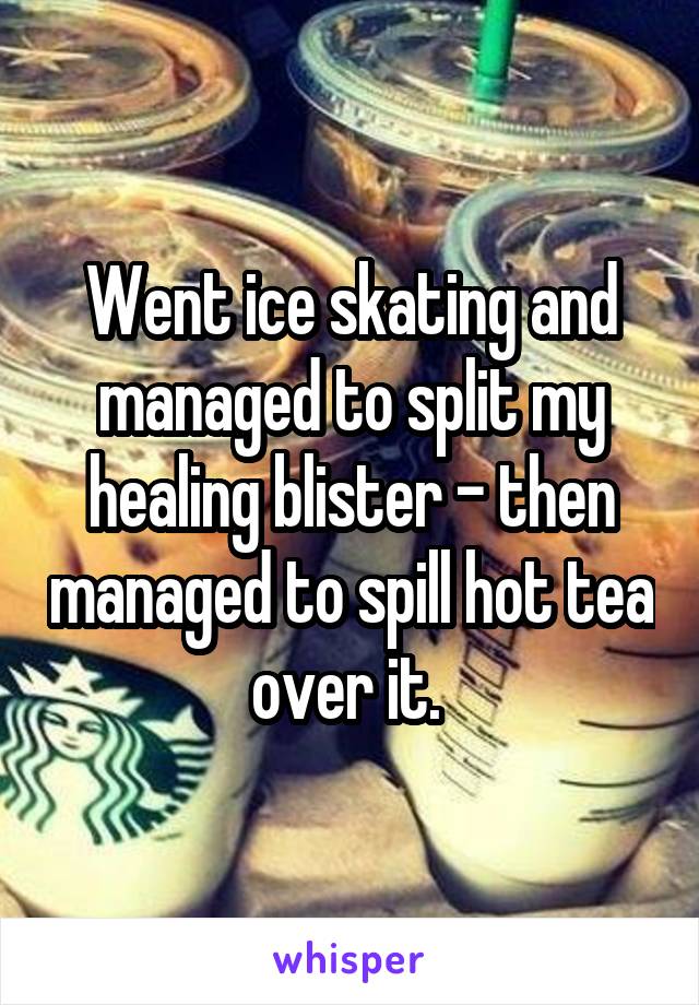Went ice skating and managed to split my healing blister - then managed to spill hot tea over it. 