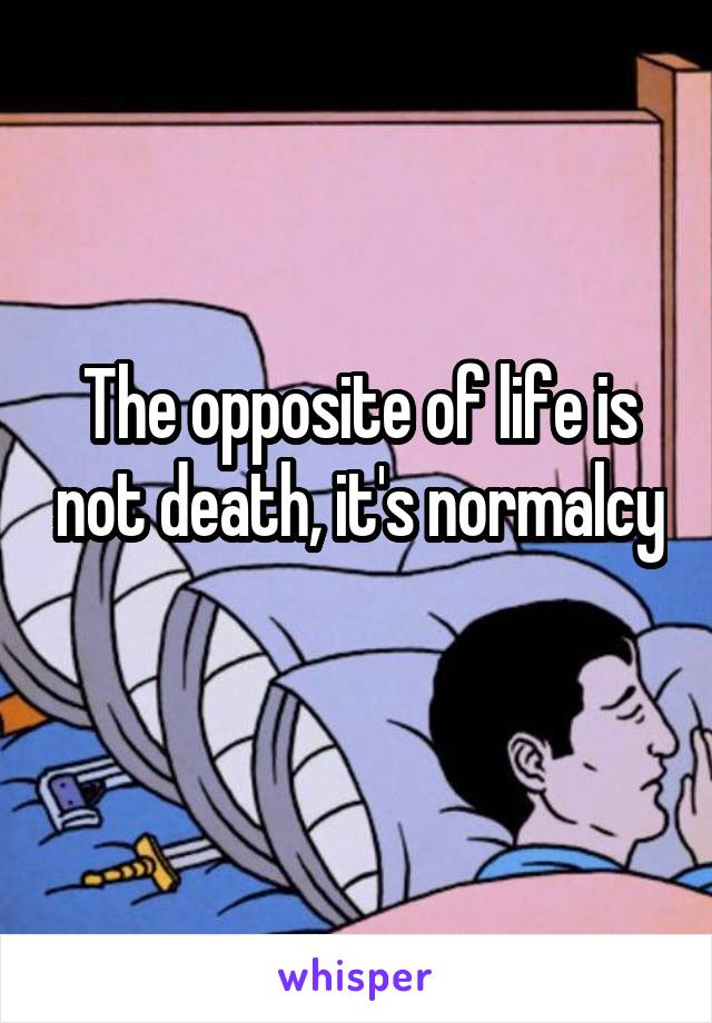 The opposite of life is not death, it's normalcy 